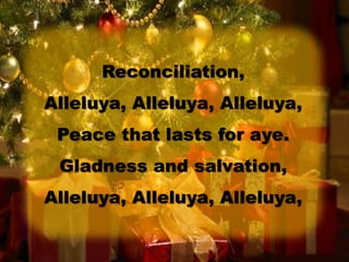 Reconciliation,
Alleluya, Alleluya, Alleluya,
Peace that lasts for aye.
Gladness and salvation,
Alleluya, Alleluya, Alleluya,