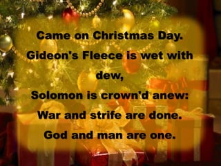 Came on Christmas Day.
Gideon's Fleece is wet with
dew,
Solomon is crown'd anew:
War and strife are done.
God and man are one.