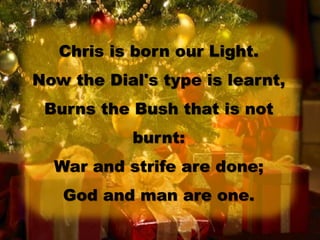 Chris is born our Light.
Now the Dial's type is learnt,
Burns the Bush that is not
burnt:
War and strife are done;
God and man are one.