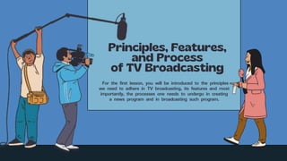 For the first lesson, you will be introduced to the principles
we need to adhere in TV broadcasting, its features and most
importantly, the processes one needs to undergo in creating
a news program and in broadcasting such program.
 