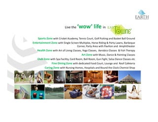 Live the    ‘wow’ life in
    Sports Zone with Cricket Academy, Tennis Court, Golf Putting and Basket Ball Ground 
    S t Z        ith C i k t A d      T i C t G lf P tti           d B k t B ll G     d
Entertainment Zone with Single Screen Multiplex, Horse Riding & Party Lawns, Barbeque 
                                       Corner, Party Area with Pavilion and  Amphitheater
   Health Zone with Art of Living Classes, Yoga Classes,  Aerobics Classes  & Fish Therapy
                                          Art Zone with Music, Dance & Painting Classes 
   Club Zone with Spa Facility, Card Room, Ball Room, Gun Fight, Salsa Dance Classes etc
              Fine Dining Zone with dedicated Food Court, Lounge and  Roof Cafeteria 
         Caring Zone with Nursing Homes, Hospitals and Round the Clock Chemist Shop  
              g                    g        ,   p                                        p
 