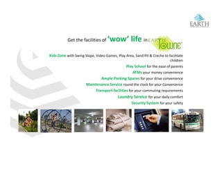 Get the facilities of    ‘wow’ life in
Kids Zone with Swing Slope, Video Games, Play Area, Sand Pit & Creche to facilitate 
                                                                           children 
                                              Play School for the ease of parents 
                                                  ATMs your money convenience 
                              Ample Parking Spaces for your drive convenience 
                      Maintenance Service round the clock for your Convenience 
                           Transport facilities for your commuting requirements 
                                          Laundry Service for your daily comfort 
                                          Laundry Service f        d il     f t
                                                   Security System for your safety
 