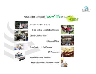 Value added services @    ‘wow’ life in

      Free Feeder Bus Service

        Free battery operated car Service


      24 hrs Chemist shop


                        24 General Store


      Free Doctor on Call Service

                            24 Restaurant


      Free Ambulance Services

       Free Electrician & Plumber Service
 
