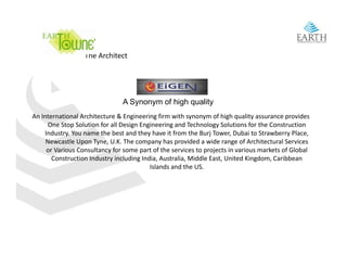 The Architect




                                A Synonym of high quality
An International Architecture & Engineering firm with synonym of high quality assurance provides 
An International Architecture & Engineering firm with synonym of high quality assurance provides
      One Stop Solution for all Design Engineering and Technology Solutions for the Construction 
    Industry. You name the best and they have it from the Burj Tower, Dubai to Strawberry Place, 
     Newcastle Upon Tyne, U.K. The company has provided a wide range of Architectural Services 
     or Various Consultancy for some part of the services to projects in various markets of Global 
     or Various Consultancy for some part of the services to projects in various markets of Global
       Construction Industry including India, Australia, Middle East, United Kingdom, Caribbean 
                                          Islands and the US.
 