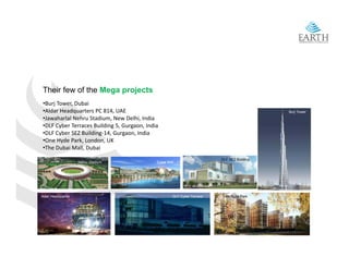 Their few of the Mega projects
 •Burj Tower, Dubai 
 •Aldar Headquarters PC 814, UAE                                                              Burj Tower
 •Jawaharlal Nehru Stadium New Delhi India
 •Jawaharlal Nehru Stadium, New Delhi, India
 •DLF Cyber Terraces Building 5, Gurgaon, India 
 •DLF Cyber SEZ Building‐14, Gurgaon, India
 •One Hyde Park, London, UK
 •The Dubai Mall, Dubai
                                                                           DLF SEZ Building
                    Nehru Stadium             Dubai Mall




Aldar Headquarter                                      DLF Cyber Terrace    One Hyde Park
 