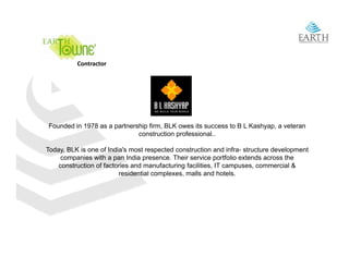 Contractor




Founded in 1978 as a partnership firm, BLK owes its success to B L Kashyap, a veteran
                             construction professional..

Today, BLK is one of India's most respected construction and infra- structure development
                      India s                                   infra
     companies with a pan India presence. Their service portfolio extends across the
    construction of factories and manufacturing facilities, IT campuses, commercial &
                          residential complexes, malls and hotels.
 