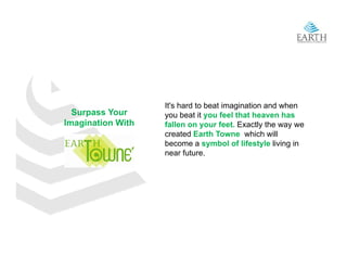 It's hard to beat imagination and when
  Surpass Your     you beat it you feel that heaven has
Imagination With   fallen on your feet. Exactly the way we
                   created Earth Towne which will
                   become a symbol of lifestyle living in
                   near f t
                         future.
 