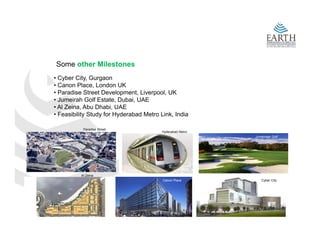 Some other Milestones
• C b Cit G
  Cyber City, Gurgaon
• Canon Place, London UK
• Paradise Street Development, Liverpool, UK
• Jumeirah Golf Estate, Dubai, UAE
• Al Zeina Abu Dhabi UAE
     Zeina,      Dhabi,
• Feasibility Study for Hyderabad Metro Link, India

           Paradise Street
                                         Hyderabad Metro
                                                           Jumeiraah Golf




          Al Zeina
                                         Canon Place          Cyber City
 