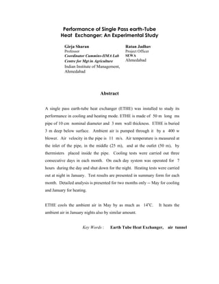 Performance of Single Pass earth-Tube
Heat Exchanger: An Experimental Study
Girja Sharan
Professor
Coordinator Cummins-IIMA Lab
Centre for Mgt in Agriculture
Indian Institute of Management,
Ahmedabad
Ratan Jadhav
Project Officer
SEWA
Ahmedabad
Abstract
A single pass earth-tube heat exchanger (ETHE) was installed to study its
performance in cooling and heating mode. ETHE is made of 50 m long ms
pipe of 10 cm nominal diameter and 3 mm wall thickness. ETHE is buried
3 m deep below surface. Ambient air is pumped through it by a 400 w
blower. Air velocity in the pipe is 11 m/s. Air temperature is measured at
the inlet of the pipe, in the middle (25 m), and at the outlet (50 m), by
thermisters placed inside the pipe. Cooling tests were carried out three
consecutive days in each month. On each day system was operated for 7
hours during the day and shut down for the night. Heating tests were carried
out at night in January. Test results are presented in summary form for each
month. Detailed analysis is presented for two months only -- May for cooling
and January for heating.
ETHE cools the ambient air in May by as much as 14o
C. It heats the
ambient air in January nights also by similar amount.
Key Words : Earth Tube Heat Exchanger, air tunnel
 