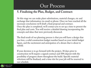 Our Process
5. Finalizing the Plan, Budget, and Contract:
At this stage we can make plant substitutions, material changes, etc and
exchange that information via email or phone. Once we have reached all the
necessary conclusions we’ll draft a final proposal and contract.
Once the plan is completed, we’ll contact you to set up a time to present the
final plan and costs. You will receive a detailed drawing incorporating the
concepts and ideas that were previously discussed.
The final result of our planning process is that you will have a design that
you love, a solid construction budget number based on your initial budget
figure, and the excitement and anticipation of a dream that is about to
unfold.
If your decision is to go forward with the project, 30 days prior to
construction we’ll require a signed contract and 50% deposit with the
possibility of progress draws throughout the build. Specific material
selections will be finalized, and a time slot for your job will be reserved in
our schedule.
 