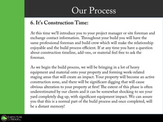 Our Process
6. It’s Construction Time:
At this time we’ll introduce you to your project manager or site foreman and
exchange contact information. Throughout your build you will have the
same professional foreman and build crew which will make the relationship
enjoyable and the build process efficient. If at any time you have a question
about construction timeline, add-ons, or material feel free to ask the
foreman.
As we begin the build process, we will be bringing in a lot of heavy
equipment and material onto your property and forming work-related
staging areas that will create an impact. Your property will become an active
construction zone, and there will be significant digging that will cause
obvious alteration to your property at first! The extent of this phase is often
underestimated by our clients and it can be somewhat shocking to see your
yard completely dug up, with significant equipment impact. We can assure
you that this is a normal part of the build process and once completed, will
be a distant memory!
 