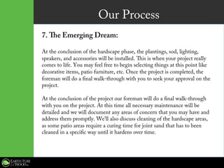 Our Process
7. The Emerging Dream:
At the conclusion of the hardscape phase, the plantings, sod, lighting,
speakers, and accessories will be installed. This is when your project really
comes to life. You may feel free to begin selecting things at this point like
decorative items, patio furniture, etc. Once the project is completed, the
foreman will do a final walk-through with you to seek your approval on the
project.
At the conclusion of the project our foreman will do a final walk-through
with you on the project. At this time all necessary maintenance will be
detailed and we will document any areas of concern that you may have and
address them promptly. We’ll also discuss cleaning of the hardscape areas,
as some patio areas require a curing time for joint sand that has to been
cleaned in a specific way until it hardens over time.
 