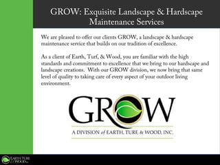GROW: Exquisite Landscape & Hardscape
Maintenance Services
We are pleased to offer our clients GROW, a landscape & hardscape
maintenance service that builds on our tradition of excellence.
As a client of Earth, Turf, & Wood, you are familiar with the high
standards and commitment to excellence that we bring to our hardscape and
landscape creations.  With our GROW division, we now bring that same
level of quality to taking care of every aspect of your outdoor living
environment.
 
