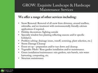 GROW: Exquisite Landscape & Hardscape
Maintenance Services
We offer a range of other services including:
•  Snow Removal: Removal of all snow from driveway, around mailbox,
sidewalks, and ice treatment with environmentally friendly calcium
applications if required.
•  Holiday decorations /lighting outside
•  Specialty window box planting reflecting seasons and/or specific
holiday(s).
•  Problem solving: drainage issues, runoff, screening, plant selection, etc.]
•  Storm Damage Cleanup
•  Event set up – preparation and/or tear down and cleanup.
•  Vegetable /Herb / Rose garden installation and/or maintenance.
•  Green installation/maintenance: rain gardens, rain barrels, rain water
harvesting, composting, etc.
•  Structure maintenance
 