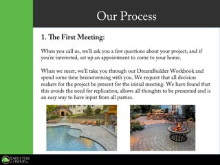 Our Process
1.  The First Meeting:
When you call us, we’ll ask you a few questions about your project, and if
you’re interested, set up an appointment to come to your home.
When we meet, we’ll take you through our DreamBuilder Workbook and
spend some time brainstorming with you. We request that all decision
makers for the project be present for the initial meeting. We have found that
this avoids the need for replication, allows all thoughts to be presented and is
an easy way to have input from all parties.
 