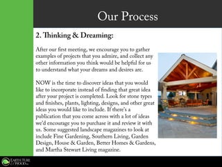 Our Process
2. Thinking & Dreaming:
After our first meeting, we encourage you to gather
examples of projects that you admire, and collect any
other information you think would be helpful for us
to understand what your dreams and desires are.
NOW is the time to discover ideas that you would
like to incorporate instead of finding that great idea
after your project is completed. Look for stone types
and finishes, plants, lighting, designs, and other great
ideas you would like to include. If there’s a
publication that you come across with a lot of ideas
we’d encourage you to purchase it and review it with
us. Some suggested landscape magazines to look at
include Fine Gardening, Southern Living, Garden
Design, House & Garden, Better Homes & Gardens,
and Martha Stewart Living magazine.
 