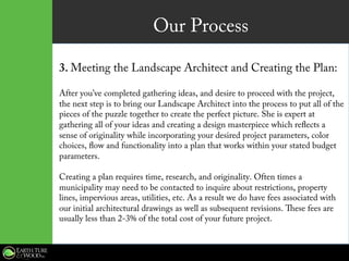Our Process
3. Meeting the Landscape Architect and Creating the Plan:
After you’ve completed gathering ideas, and desire to proceed with the project,
the next step is to bring our Landscape Architect into the process to put all of the
pieces of the puzzle together to create the perfect picture. She is expert at
gathering all of your ideas and creating a design masterpiece which reflects a
sense of originality while incorporating your desired project parameters, color
choices, flow and functionality into a plan that works within your stated budget
parameters.
Creating a plan requires time, research, and originality. Often times a
municipality may need to be contacted to inquire about restrictions, property
lines, impervious areas, utilities, etc. As a result we do have fees associated with
our initial architectural drawings as well as subsequent revisions. These fees are
usually less than 2-3% of the total cost of your future project.
 