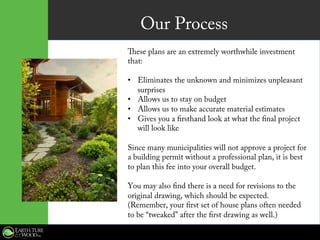 Our Process
These plans are an extremely worthwhile investment
that:
•  Eliminates the unknown and minimizes unpleasant
surprises
•  Allows us to stay on budget
•  Allows us to make accurate material estimates
•  Gives you a firsthand look at what the final project
will look like
Since many municipalities will not approve a project for
a building permit without a professional plan, it is best
to plan this fee into your overall budget.
You may also find there is a need for revisions to the
original drawing, which should be expected.
(Remember, your first set of house plans often needed
to be “tweaked” after the first drawing as well.)
 