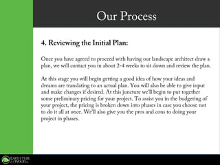 Our Process
4. Reviewing the Initial Plan:
Once you have agreed to proceed with having our landscape architect draw a
plan, we will contact you in about 2-4 weeks to sit down and review the plan.
At this stage you will begin getting a good idea of how your ideas and
dreams are translating to an actual plan. You will also be able to give input
and make changes if desired. At this juncture we’ll begin to put together
some preliminary pricing for your project. To assist you in the budgeting of
your project, the pricing is broken down into phases in case you choose not
to do it all at once. We’ll also give you the pros and cons to doing your
project in phases.
 
