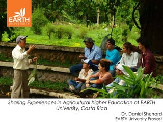 Sharing Experiences in Agricultural higher Education at EARTH
                   University, Costa Rica
                                               Dr. Daniel Sherrard
                                            EARTH University Provost
 