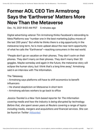14/12/21, 6:09 PM
Former AOL CEO Tim Armstrong Says the ‘Earthverse’ Matters More Now Than the Metaverse — The Information
Page 1 of 1
https://www.theinformation.com/articles/former-aol-ceo-tim-arms…source=sg&utm_medium=email&utm_campaign=article_email&rc=gxnm89
Former AOL CEO Tim Armstrong
Says the ‘Earthverse’ Matters More
Now Than the Metaverse
Dec. 14, 2021 9:02 AM PST 5 minutes ago
Digital advertising veteran Tim Armstrong thinks Facebook’s rebranding to
Meta Platforms was “number one in the best marketing jiujitsu moves of
the last 200 years.” But while he thinks there is a big opportunity in the
metaverse long term, he is more upbeat about the near-term opportunity
of what he calls the “Earthverse”—reaching consumers in the real world.
“People don’t go on vacation on their phones. They don’t swim on their
phones. They don’t marry on their phones. They don’t marry their 3D
goggles. Maybe someday and again in the future, the metaverse story will
eclipse the human story, but I think that’s a long time away,” Armstrong
said in an interview with The Information.
The Takeaway
• Armstrong says platforms will have to shift economics to benefit
influencers
• He shared skepticism on Metaverse in short term
• Armstrong advises workers to go back to office
Jessica Toonkel is a New York-based reporter for The Information
covering media and how the industry is being disrupted by technology.
Before that, she spent seven years at Reuters covering a range of topics
including media, mergers and acquisitions and financial services. She can
be found on Twitter @jtoonkel.
 