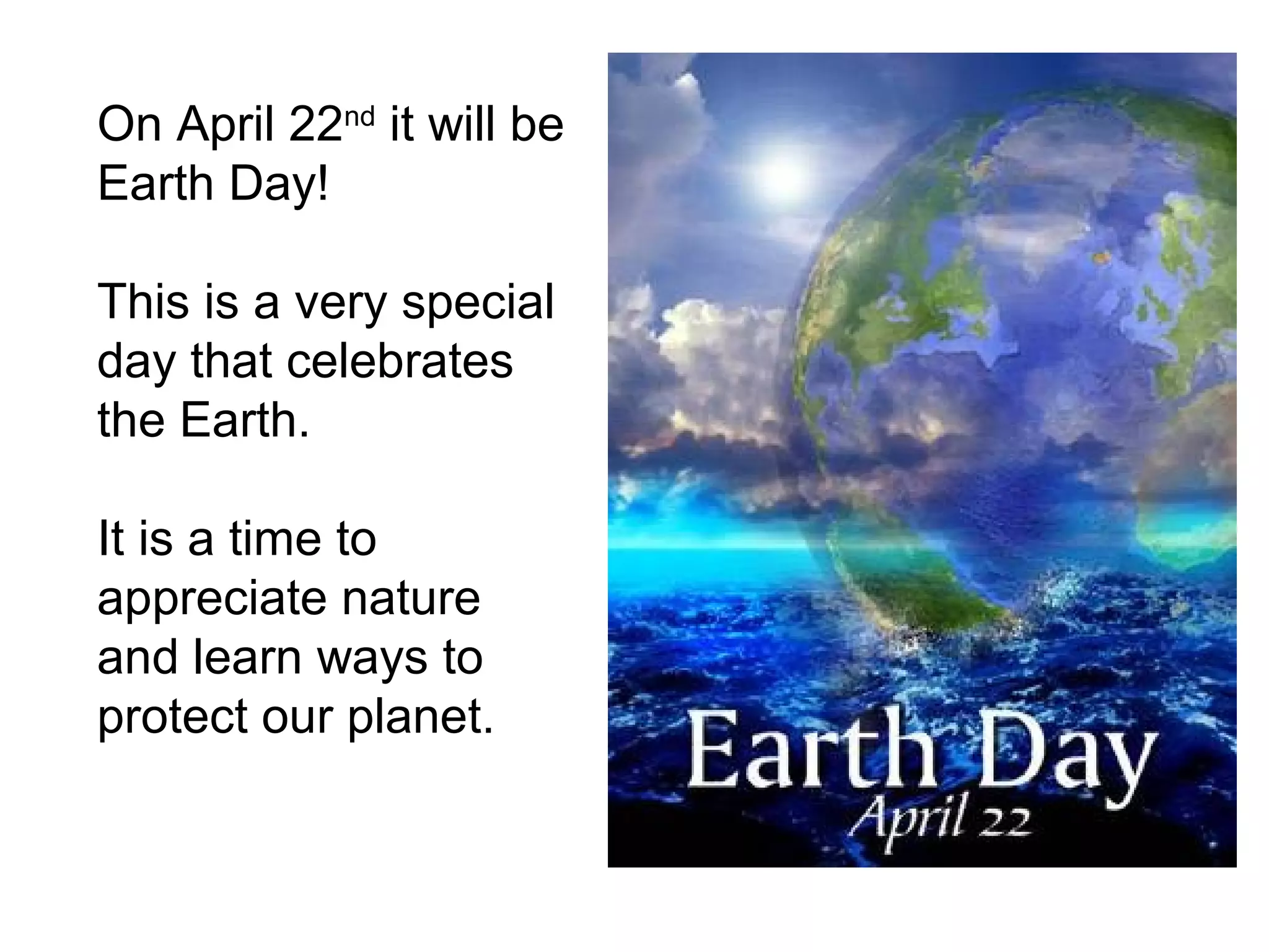 On April 22nd it will be
Earth Day!

This is a very special
day that celebrates
the Earth.

It is a time to
appreciate nature
and learn ways to
protect our planet.
 