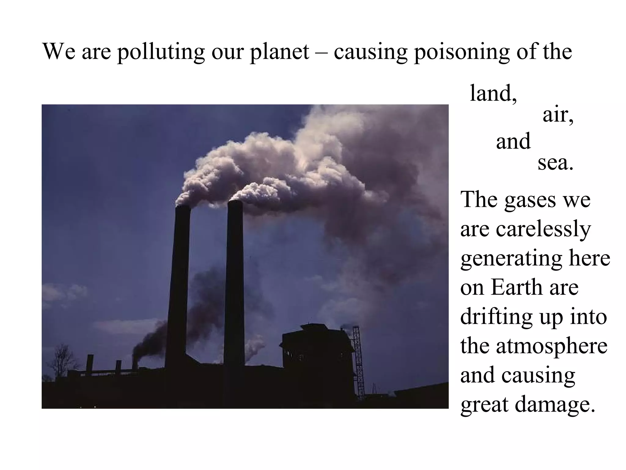 We are polluting our planet – causing poisoning of the
                                           land,
                                                    air,
                                              and
                                                    sea.
                                          The gases we
                                          are carelessly
                                          generating here
                                          on Earth are
                                          drifting up into
                                          the atmosphere
                                          and causing
                                          great damage.
 