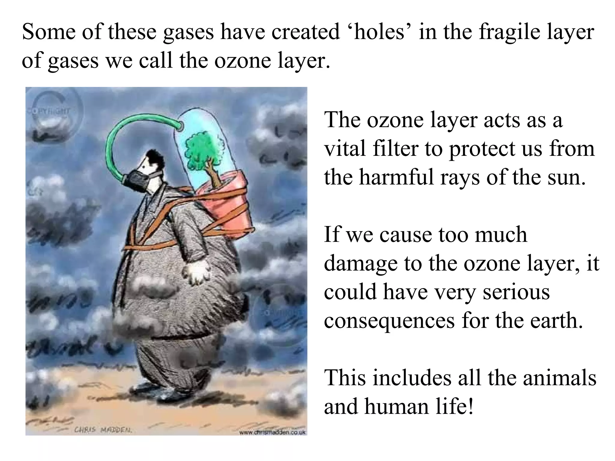 Some of these gases have created ‘holes’ in the fragile layer
of gases we call the ozone layer.

                                The ozone layer acts as a
                                vital filter to protect us from
                                the harmful rays of the sun.

                                If we cause too much
                                damage to the ozone layer, it
                                could have very serious
                                consequences for the earth.

                                This includes all the animals
                                and human life!
 