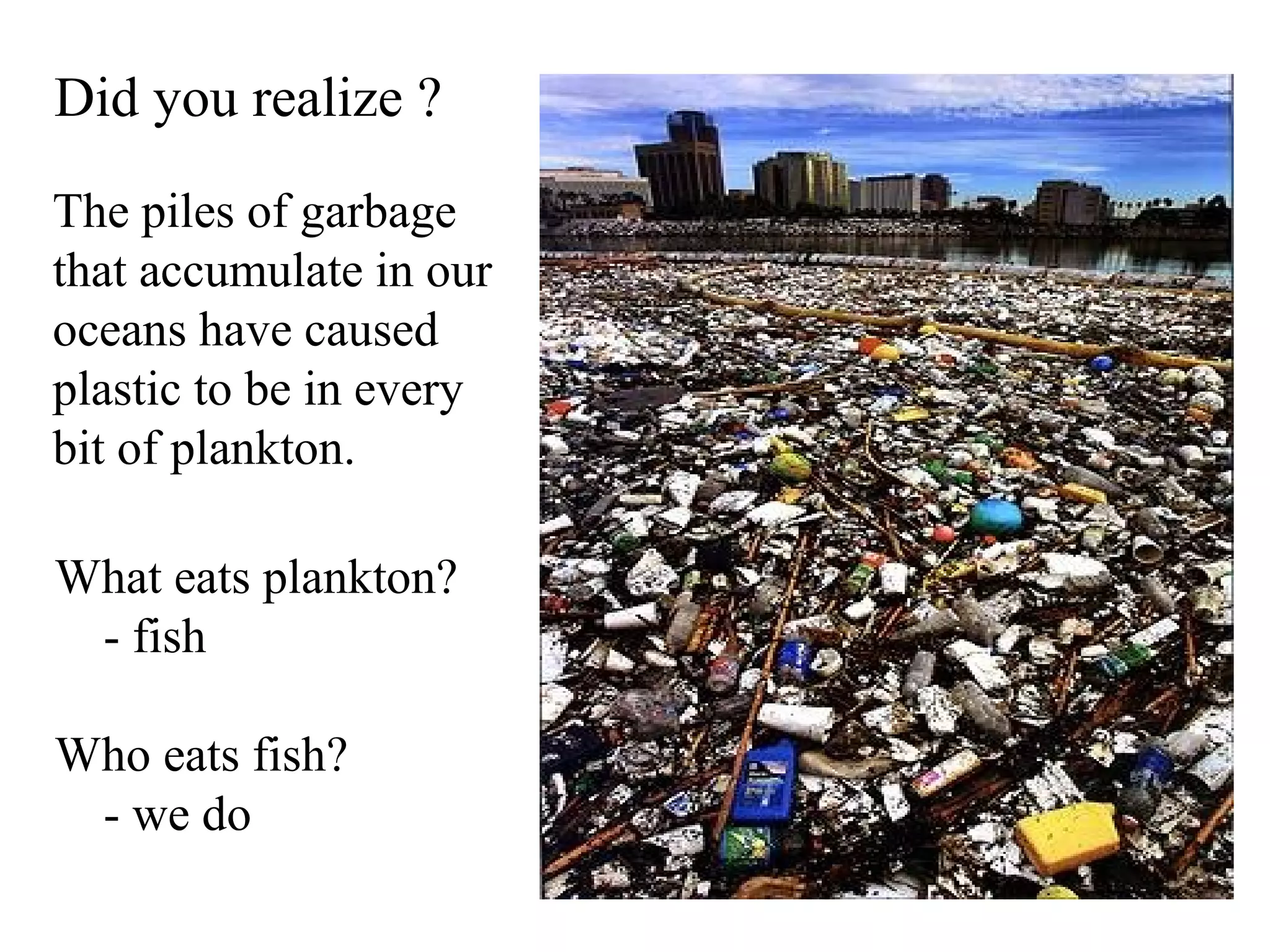 Did you realize ?
The piles of garbage
that accumulate in our
oceans have caused
plastic to be in every
bit of plankton.

What eats plankton?
 - fish

Who eats fish?
 - we do
 