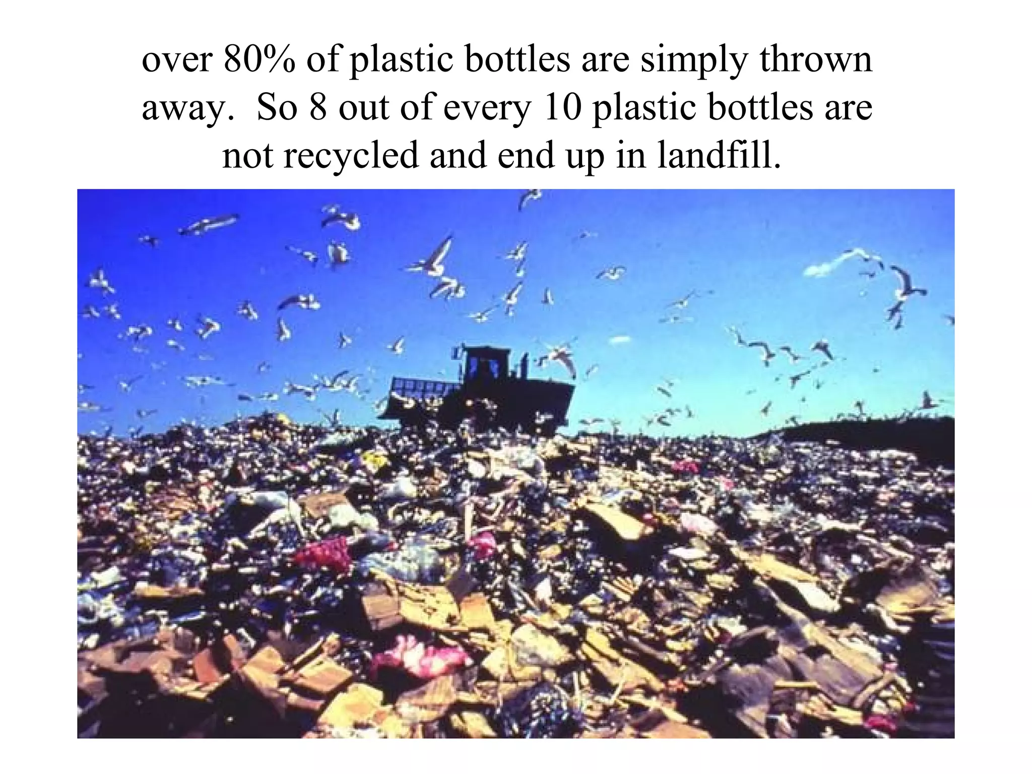 over 80% of plastic bottles are simply thrown
away. So 8 out of every 10 plastic bottles are
     not recycled and end up in landfill.
 