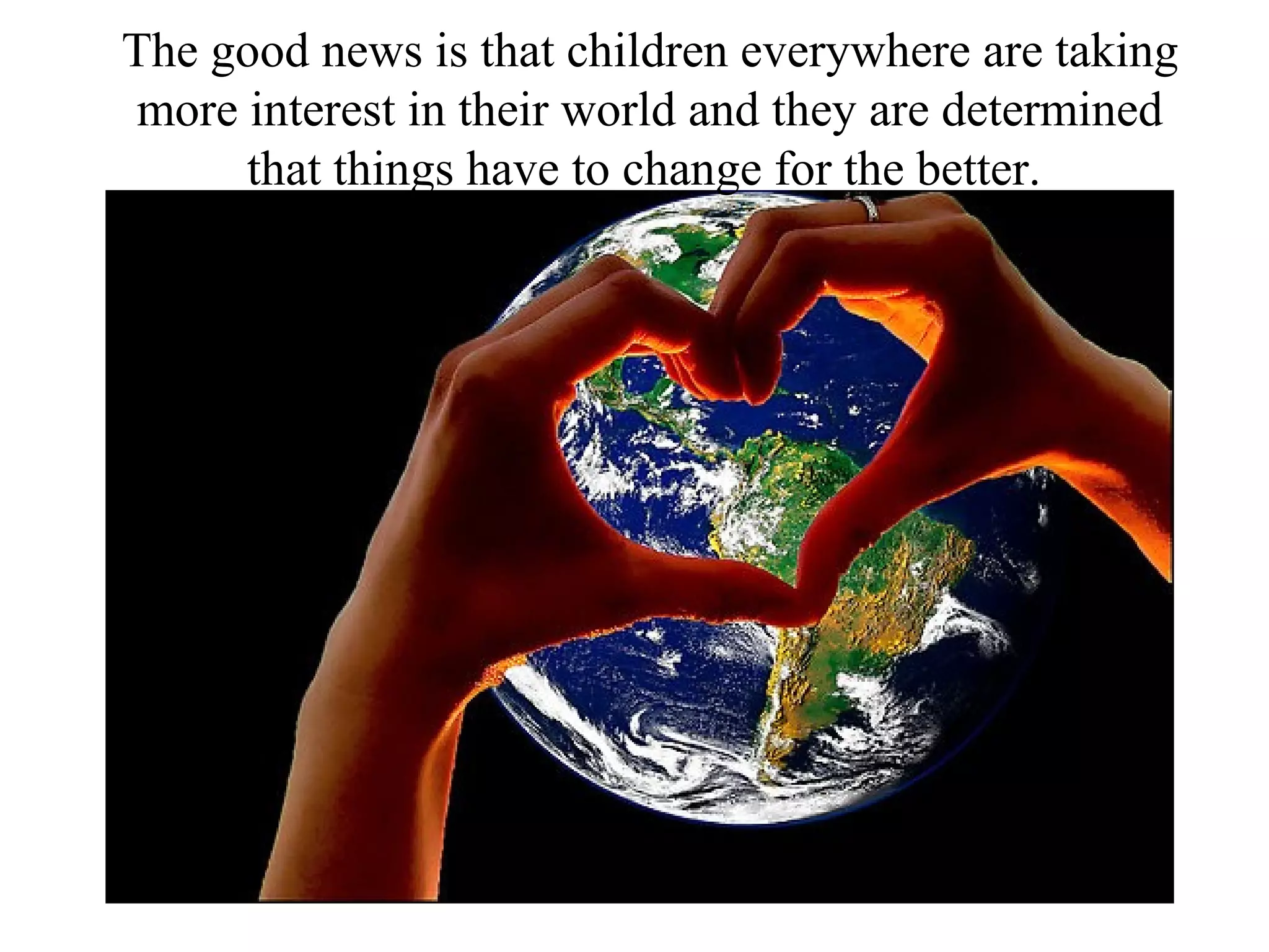 The good news is that children everywhere are taking
 more interest in their world and they are determined
      that things have to change for the better.
 