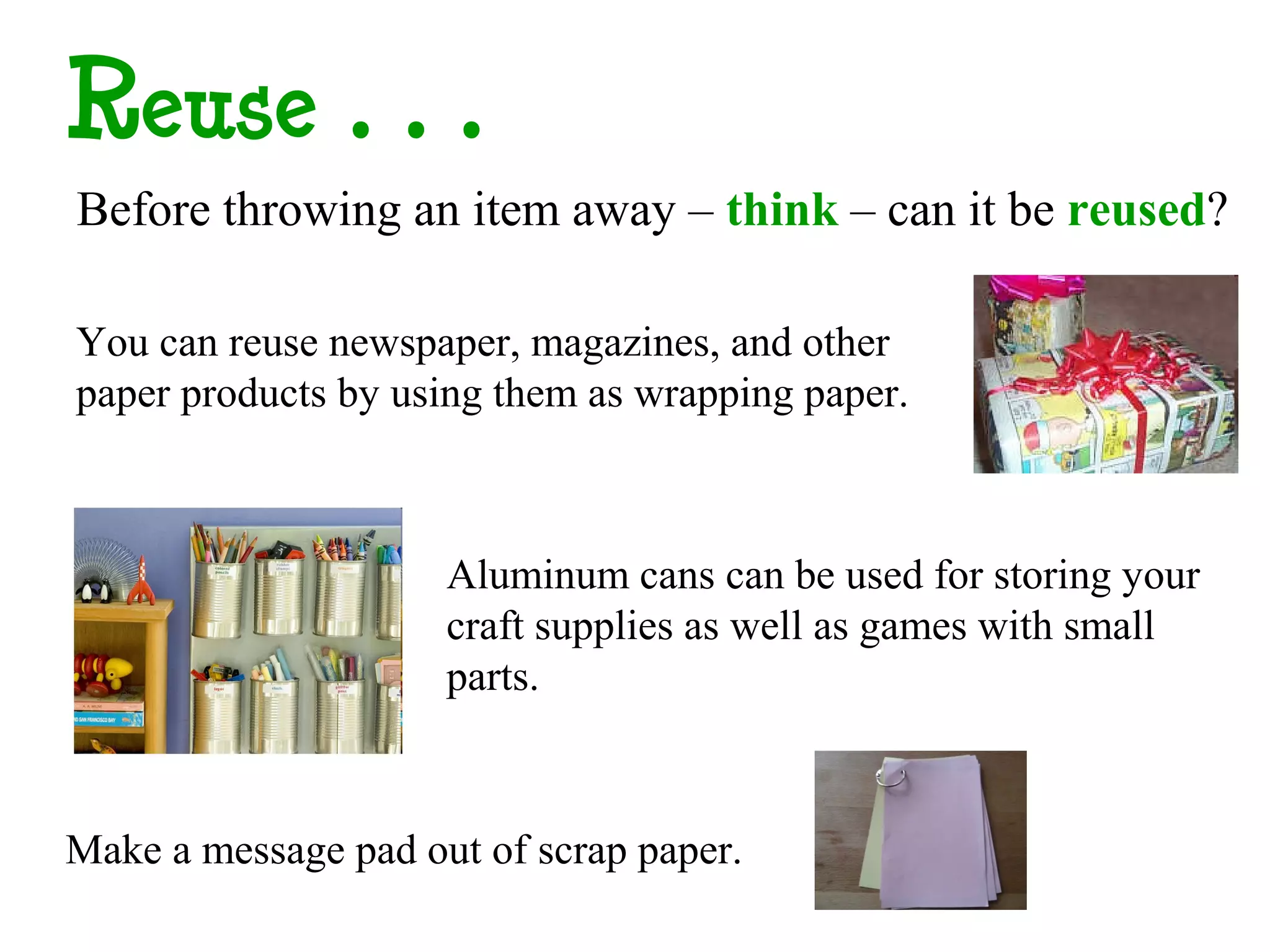 Reuse…
Before throwing an item away – think – can it be reused?

You can reuse newspaper, magazines, and other
paper products by using them as wrapping paper.



                     Aluminum cans can be used for storing your
                     craft supplies as well as games with small
                     parts.



Make a message pad out of scrap paper.
 