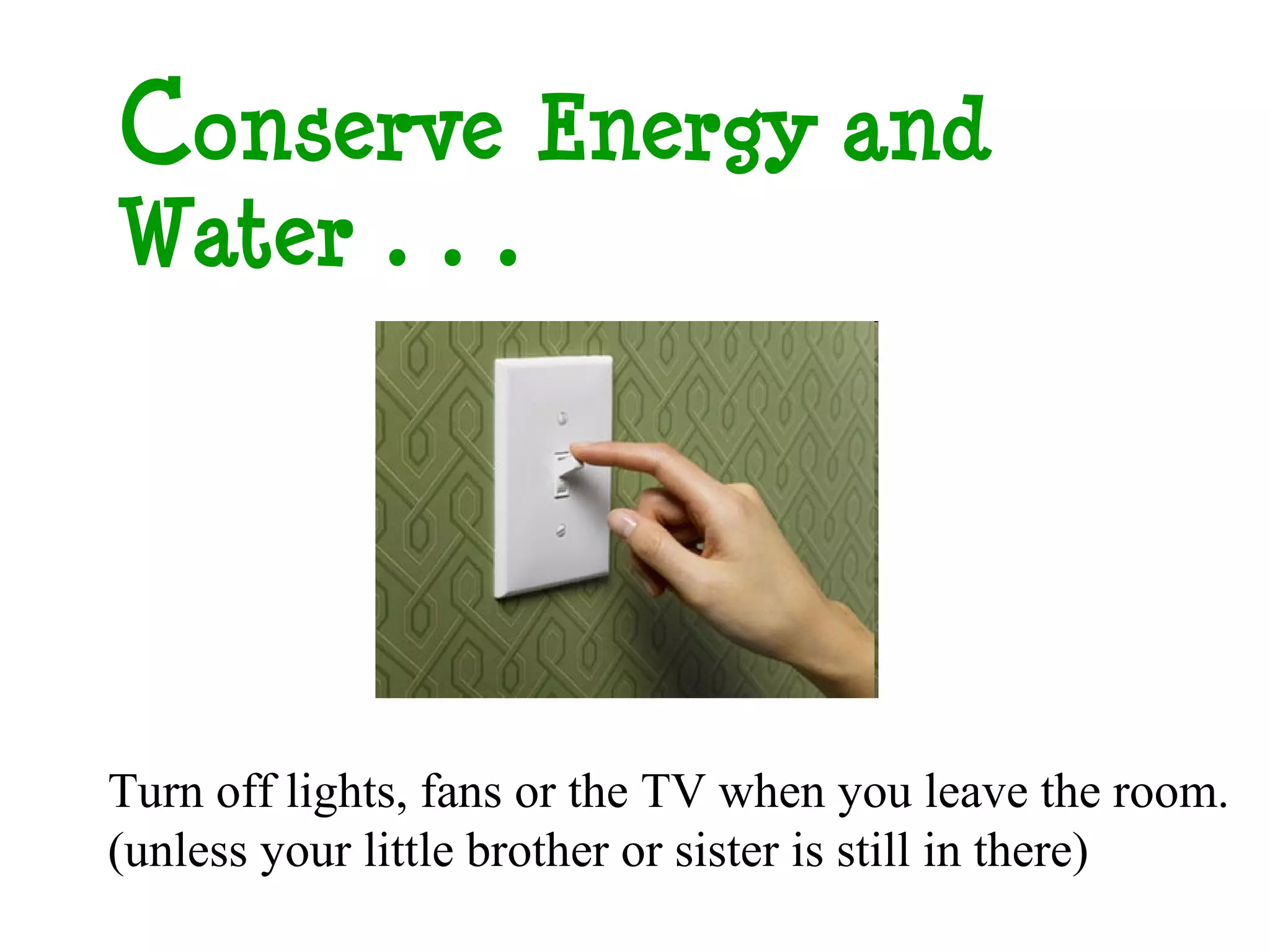 Conserve Energy and
Water…




Turn off lights, fans or the TV when you leave the room.
(unless your little brother or sister is still in there)
 