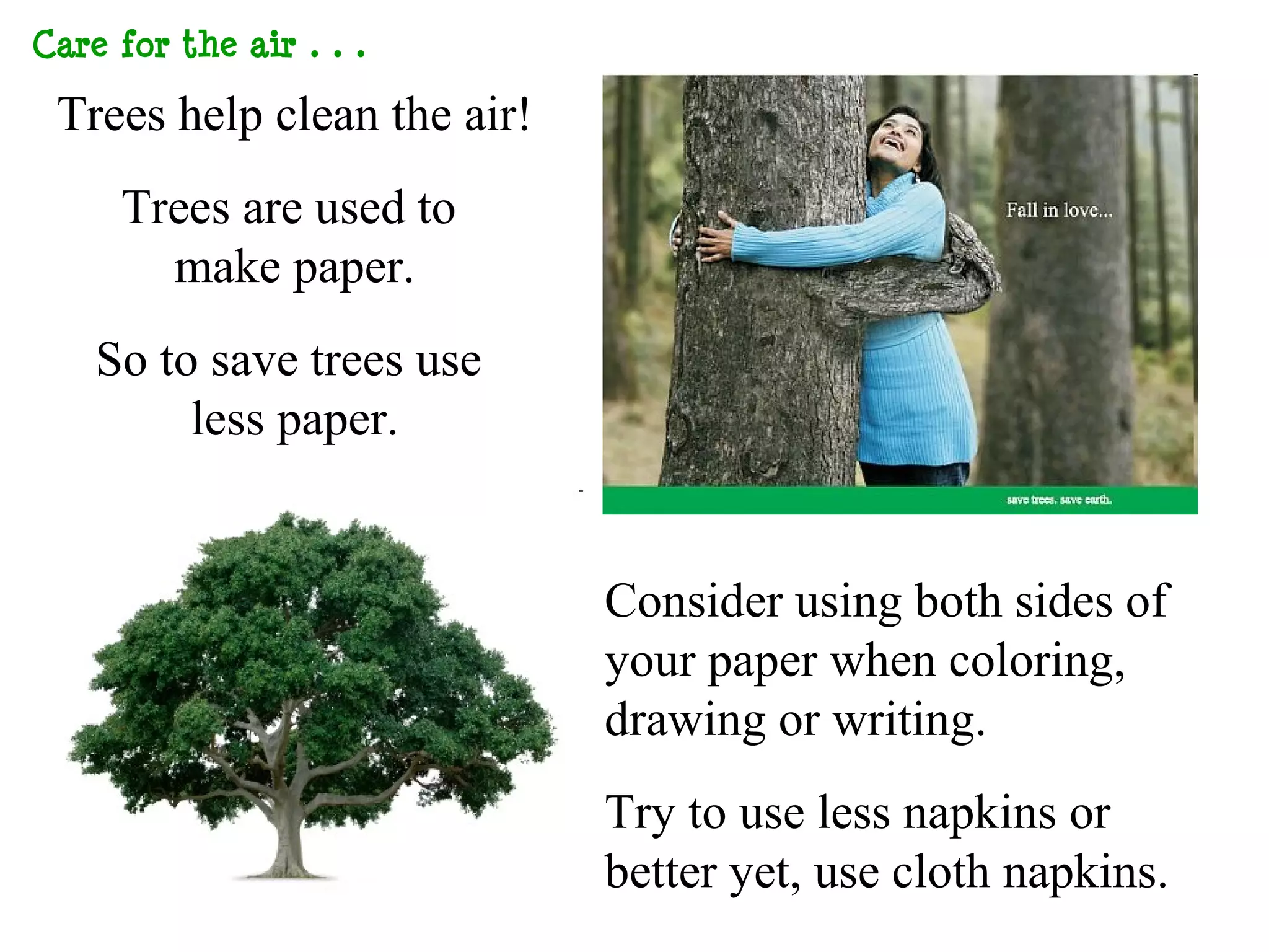 Care for the Air…

 Trees help clean the air!
    Trees are used to
      make paper.
   So to save trees use
        less paper.


                             Consider using both sides of
                             your paper when coloring,
                             drawing or writing.
                             Try to use less napkins or
                             better yet, use cloth napkins.
 