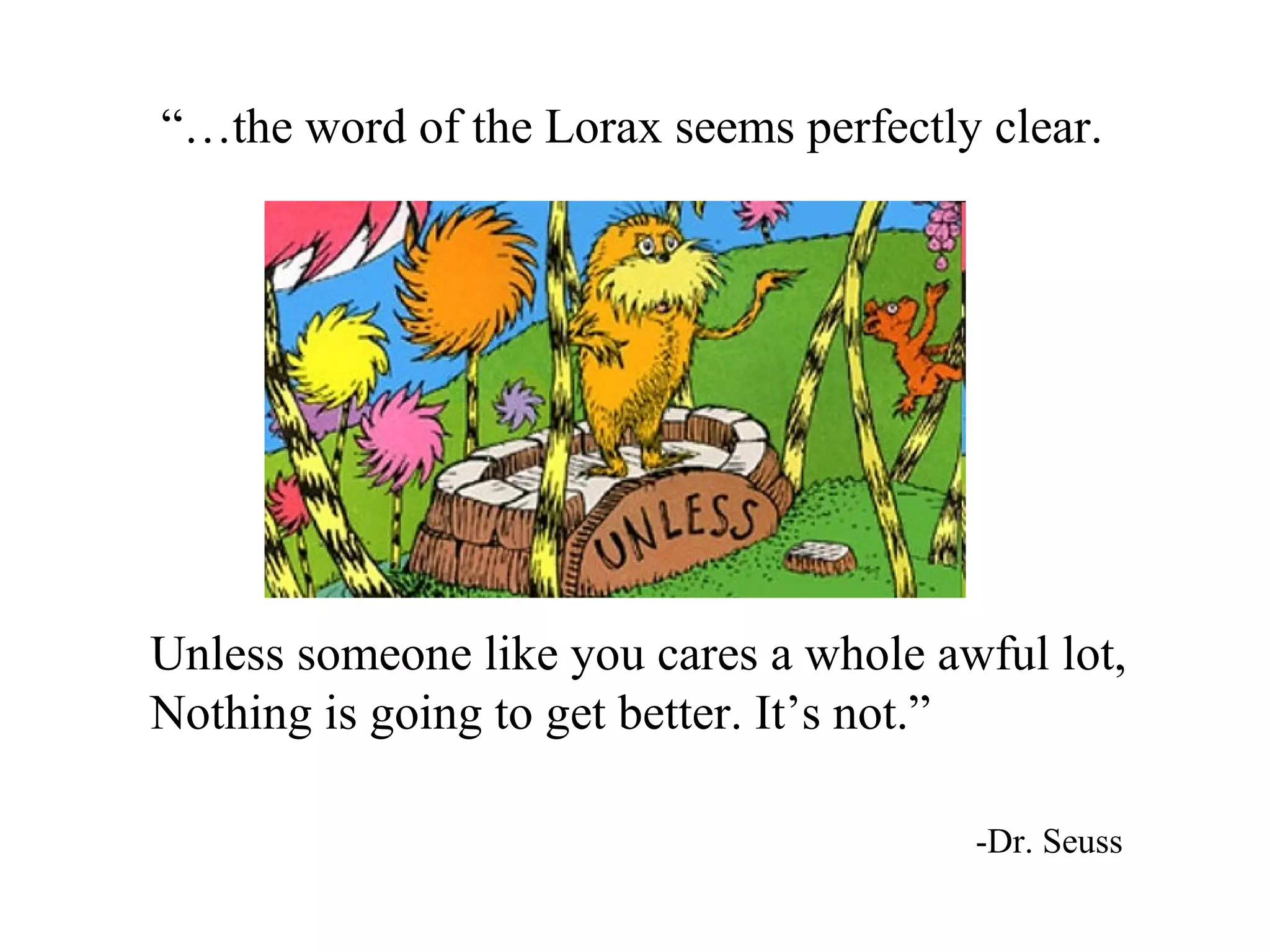 “…the word of the Lorax seems perfectly clear.




Unless someone like you cares a whole awful lot,
Nothing is going to get better. It’s not.”

                                        -Dr. Seuss
 