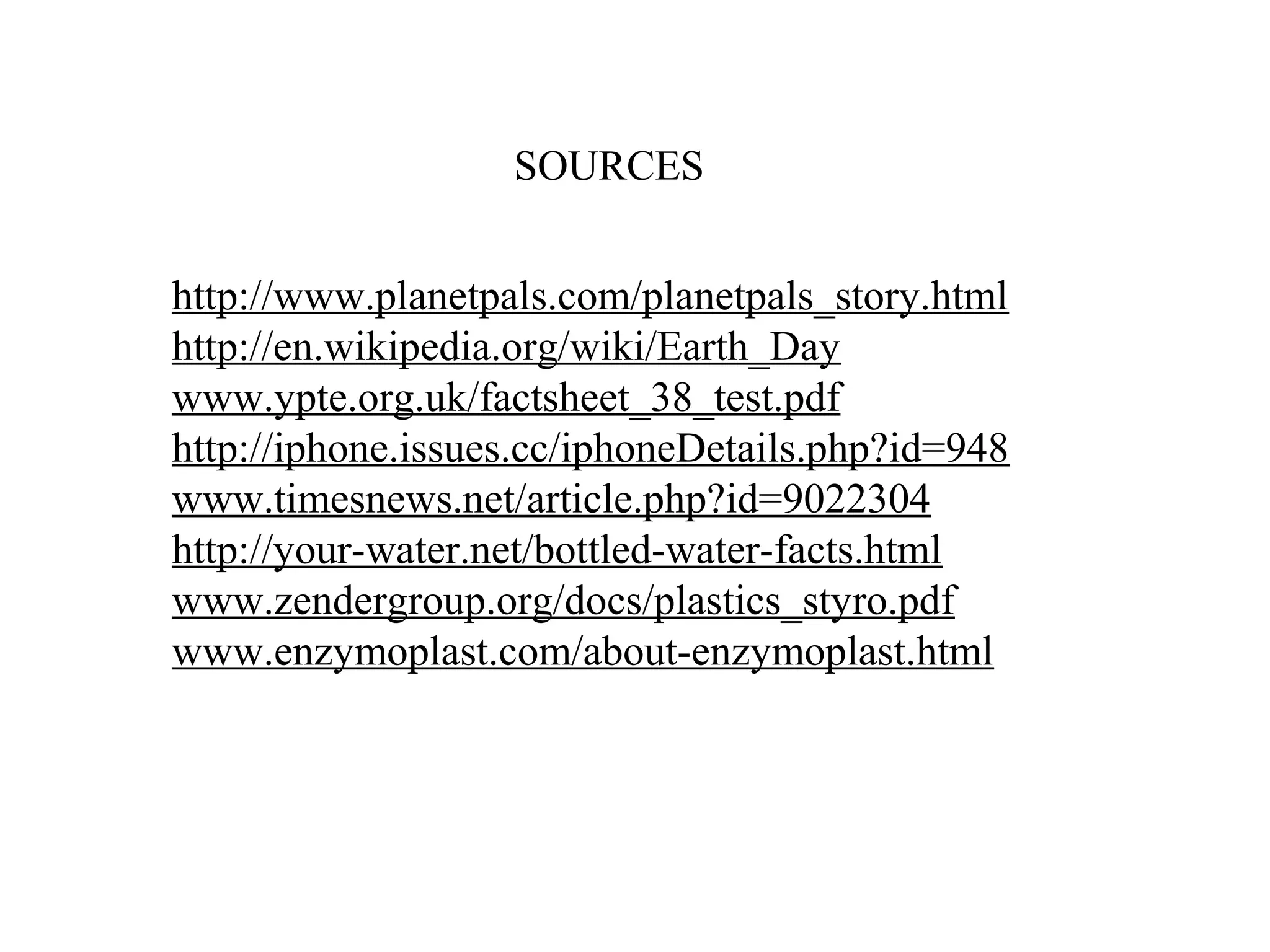 Sources


http://www.planetpals.com/planetpals_story.html
http://en.wikipedia.org/wiki/Earth_Day
www.ypte.org.uk/factsheet_38_test.pdf
http://iphone.issues.cc/iphoneDetails.php?id=948
www.timesnews.net/article.php?id=9022304
http://your-water.net/bottled-water-facts.html
www.zendergroup.org/docs/plastics_styro.pdf
www.enzymoplast.com/about-enzymoplast.html
 