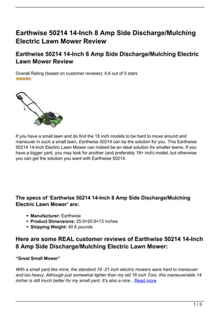 Earthwise 50214 14-Inch 8 Amp Side Discharge/Mulching
Electric Lawn Mower Review
Earthwise 50214 14-Inch 8 Amp Side Discharge/Mulching Electric
Lawn Mower Review
Overall Rating (based on customer reviews): 4.6 out of 5 stars




If you have a small lawn and do find the 18 inch models to be hard to move around and
maneuver in such a small lawn, Earthwise 50214 can be the solution for you. This Earthwise
50214 14-Inch Electric Lawn Mower can indeed be an ideal solution for smaller lawns. If you
have a bigger yard, you may look for another (and preferably 18+ inch) model, but otherwise
you can get the solution you want with Earthwise 50214.




The specs of ‘Earthwise 50214 14-Inch 8 Amp Side Discharge/Mulching
Electric Lawn Mower’ are:

       Manufacturer: Earthwise
       Product Dimensions: 25.9×20.8×13 inches
       Shipping Weight: 40.6 pounds

Here are some REAL customer reviews of Earthwise 50214 14-Inch
8 Amp Side Discharge/Mulching Electric Lawn Mower:
“Great Small Mower”

With a small yard like mine, the standard 18 -21 inch electric mowers were hard to maneuver
and too heavy. Although just somewhat lighter than my old 18 inch Toro, this maneuverable 14
incher is still much better for my small yard. It’s also a nice…Read more




                                                                                         1/3
 