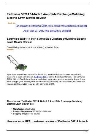 Earthwise 50214 14-Inch 8 Amp Side Discharge/Mulching
Electric Lawn Mower Review

          (24 customer reviews) Click here to see what others are saying

                   As of Oct 27, 2012 this product is on sale!


Earthwise 50214 14-Inch 8 Amp Side Discharge/Mulching Electric
Lawn Mower Review
Overall Rating (based on customer reviews): 4.6 out of 5 stars




If you have a small lawn and do find the 18 inch models to be hard to move around and
maneuver in such a small lawn, Earthwise 50214 can be the solution for you. This Earthwise
50214 14-Inch Electric Lawn Mower can indeed be an ideal solution for smaller lawns. If you
have a bigger yard, you may look for another (and preferably 18+ inch) model, but otherwise
you can get the solution you want with Earthwise 50214.




The specs of ‘Earthwise 50214 14-Inch 8 Amp Side Discharge/Mulching
Electric Lawn Mower’ are:

       Manufacturer: Earthwise
       Product Dimensions: 25.9×20.8×13 inches
       Shipping Weight: 40.6 pounds



Here are some REAL customer reviews of Earthwise 50214 14-Inch


                                                                                         1/3
 