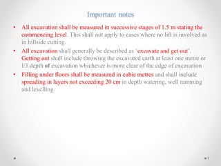 Important notes
• All excavation shall be measured in successive stages of 1.5 m stating the
commencing level. This shall not apply to cases where no lift is involved as
in hillside cutting.
• All excavation shall generally be described as ‘excavate and get out’.
Getting out shall include throwing the excavated earth at least one metre or
l/3 depth of excavation whichever is more clear of the edge of excavation
• Filling under floors shall be measured in cubic metres and shall include
spreading in layers not exceeding 20 cm in depth watering, well ramming
and levelling.
1
 