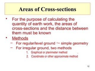 12
Areas of Cross-sections
• For the purpose of calculating the
quantity of earth work, the areas of
cross-sections and the distance between
them must be known
• Methods
– For regular/level ground  simple geometry
– For irregular ground, two methods
1. Graphical or planimeter method .
2. Coordinate or other approximate method
 