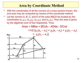 Area by Coordinate Method
• With the coordinates of all the corners of a cross-section known, the
end area may be computed by means of the coordinate method
• Let the corners A, B, C, and D of the area ABCD be located by the
coordinates (x1,y1), (x2,y2), (x3,y3), and (x4,y4). Then the area is given
by the algebraic sum of four trapezoids. Thus,
Area = ABba + BCcb – ADda - DCcd
=1/2 [y1(x4 – x2) + y2(x1 - x3) + y3(x2 – x4)
+ y4(x3 – x1)]
18
 