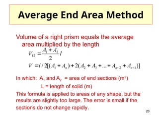 20
Average End Area Method
Volume of a right prism equals the average
area multiplied by the length
In which: A1 and A2 = area of end sections (m2
)
L = length of solid (m)
This formula is applied to areas of any shape, but the
results are slightly too large. The error is small if the
sections do not change rapidly.
)]
...
(
2
)
[(
2
/
2
1
2
3
2
1
2
1
12

 








n
n
n A
A
A
A
A
A
l
V
l
A
A
V
 