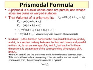 21
Prismodal Formula
• A prismoid is a solid whose ends are parallel and whose
sides are plane or warped surfaces
• The Volume of a prismoid is:
• In which L is the distance between the two parallel bases A1 and A2
and Am is a section midway between the two end bases and parallel
to them. Am is not an average of A1 and A2, but each of its linear
dimensions is an average of the corresponding dimensions of A1
and A2.
))
(
4
)
(
2
(
6
))
(
4
2
(
6
)
4
(
6
)
4
(
6
1
4
2
3
5
1
15
5
4
3
35
3
2
1
13
areas
even
areas
odd
remaining
A
A
l
V
A
A
A
A
A
l
V
A
A
A
l
V
A
A
A
l
V
N 
















)
4
(
6 2
1 A
A
A
l
V m
ab 


 