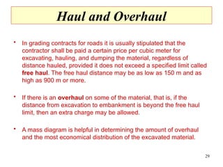 Haul and Overhaul
• In grading contracts for roads it is usually stipulated that the
contractor shall be paid a certain price per cubic meter for
excavating, hauling, and dumping the material, regardless of
distance hauled, provided it does not exceed a specified limit called
free haul. The free haul distance may be as low as 150 m and as
high as 900 m or more.
• If there is an overhaul on some of the material, that is, if the
distance from excavation to embankment is beyond the free haul
limit, then an extra charge may be allowed.
• A mass diagram is helpful in determining the amount of overhaul
and the most economical distribution of the excavated material.
29
 