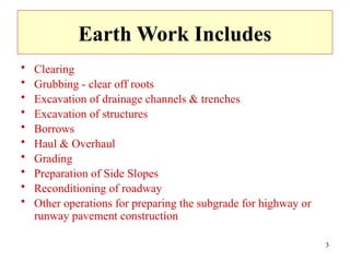 3
Earth Work Includes
• Clearing
• Grubbing - clear off roots
• Excavation of drainage channels & trenches
• Excavation of structures
• Borrows
• Haul & Overhaul
• Grading
• Preparation of Side Slopes
• Reconditioning of roadway
• Other operations for preparing the subgrade for highway or
runway pavement construction
 