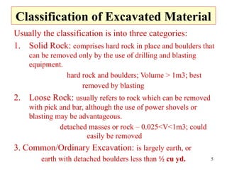 5
Classification of Excavated Material
Usually the classification is into three categories:
1. Solid Rock: comprises hard rock in place and boulders that
can be removed only by the use of drilling and blasting
equipment.
hard rock and boulders; Volume > 1m3; best
removed by blasting
2. Loose Rock: usually refers to rock which can be removed
with pick and bar, although the use of power shovels or
blasting may be advantageous.
detached masses or rock – 0.025<V<1m3; could
easily be removed
3. Common/Ordinary Excavation: is largely earth, or
earth with detached boulders less than ½ cu yd.
 