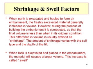6
Shrinkage & Swell Factors
• When earth is excavated and hauled to form an
embankment, the freshly excavated material generally
increases in volume. However, during the process of
building the embankment it is compacted, so that the
final volume is less than when in its original condition.
This difference in volume is usually defined as
“shrinkage”. The amount of shrinkage varies with the soil
type and the depth of the fill.
• When rock is excavated and placed in the embankment,
the material will occupy a larger volume. This increase is
called “ swell”
 