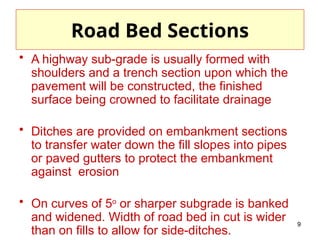 9
Road Bed Sections
• A highway sub-grade is usually formed with
shoulders and a trench section upon which the
pavement will be constructed, the finished
surface being crowned to facilitate drainage
• Ditches are provided on embankment sections
to transfer water down the fill slopes into pipes
or paved gutters to protect the embankment
against erosion
• On curves of 5o
or sharper subgrade is banked
and widened. Width of road bed in cut is wider
than on fills to allow for side-ditches.
 