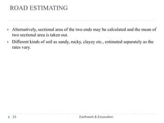 ROAD ESTIMATING
 Alternatively, sectional area of the two ends may be calculated and the mean of
two sectional area is taken out.
 Different kinds of soil as sandy, rocky, clayey etc., estimated separately as the
rates vary.
23 Earthwork & Excavation
 