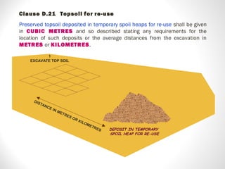 DEPOSIT IN TEMPORARY
SPOIL HEAP FOR RE-USE
DISTANCE IN METRES OR KILOMETRES
1
EXCAVATE TOP SOIL
Clause D.21 Topsoil for re-use
Preserved topsoil deposited in temporary spoil heaps for re-use shall be given
in CUBIC METRES and so described stating any requirements for the
location of such deposits or the average distances from the excavation in
METRES or KILOMETRES.
 